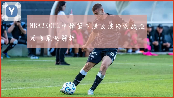 NBA2KOL2中锋篮下进攻技巧实战应用与策略解析