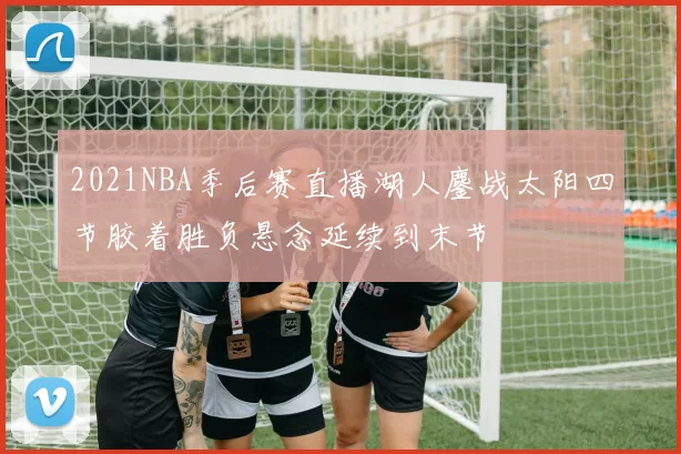 2021NBA季后赛直播湖人鏖战太阳四节胶着胜负悬念延续到末节