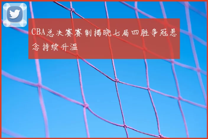 CBA总决赛赛制揭晓七局四胜争冠悬念持续升温