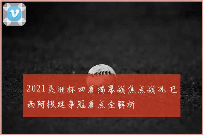 2021美洲杯回看揭幕战焦点战况 巴西阿根廷争冠看点全解析