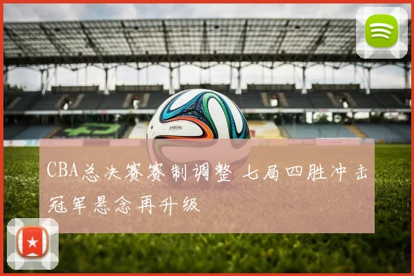 CBA总决赛赛制调整 七局四胜冲击冠军悬念再升级