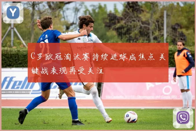 C罗欧冠淘汰赛持续进球成焦点 关键战表现再受关注