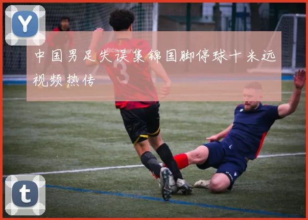 中国男足失误集锦国脚停球十米远视频热传