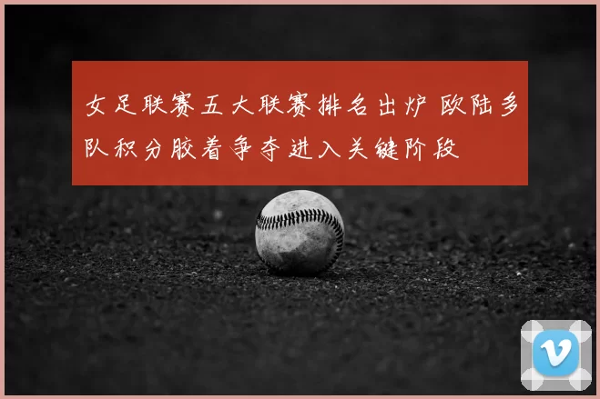 女足联赛五大联赛排名出炉 欧陆多队积分胶着争夺进入关键阶段