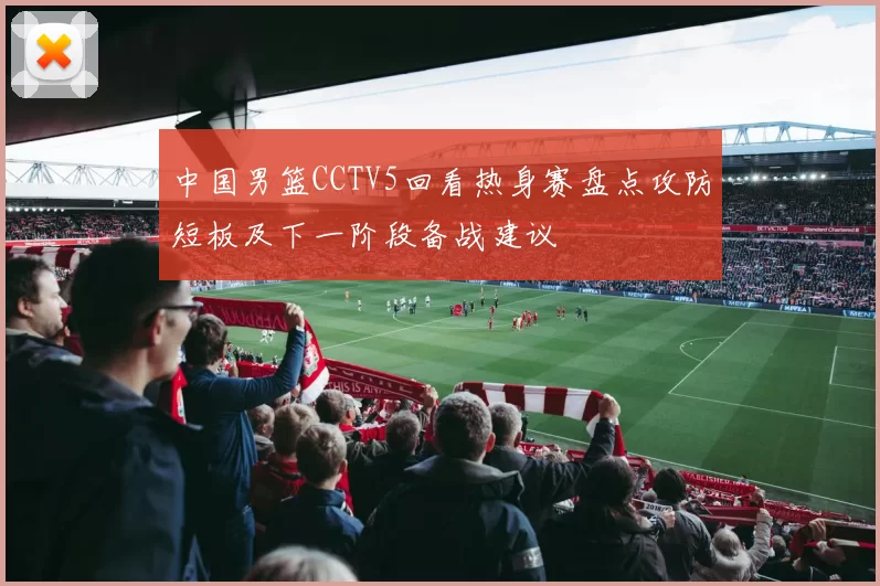 中国男篮CCTV5回看热身赛盘点攻防短板及下一阶段备战建议