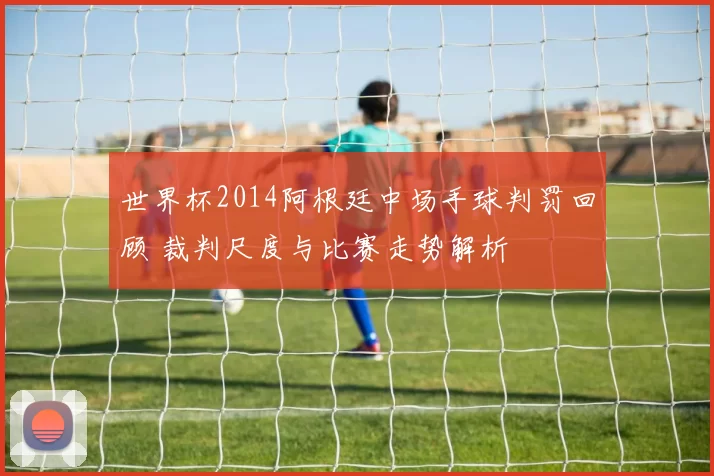 世界杯2014阿根廷中场手球判罚回顾 裁判尺度与比赛走势解析
