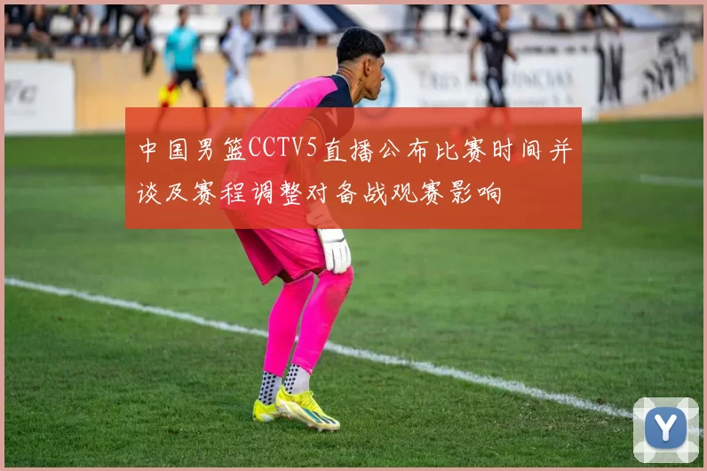中国男篮CCTV5直播公布比赛时间并谈及赛程调整对备战观赛影响