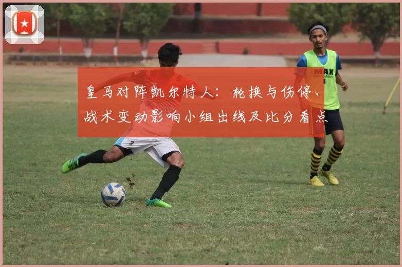 皇马对阵凯尔特人：轮换与伤停、战术变动影响小组出线及比分看点