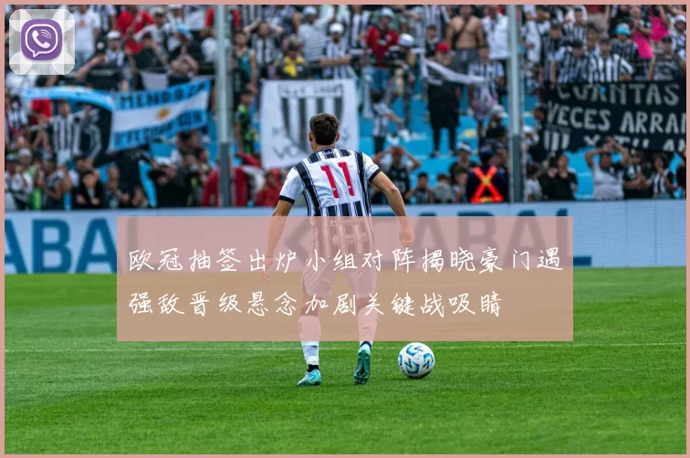 欧冠抽签出炉小组对阵揭晓豪门遇强敌晋级悬念加剧关键战吸睛