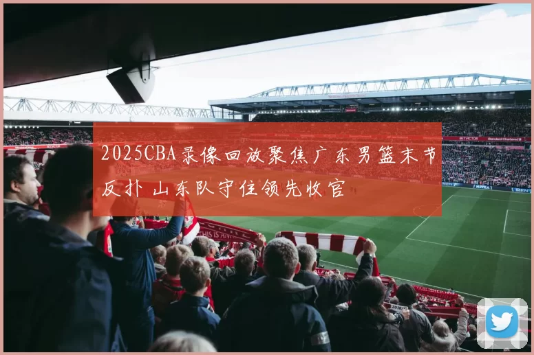 2025CBA录像回放聚焦广东男篮末节反扑 山东队守住领先收官