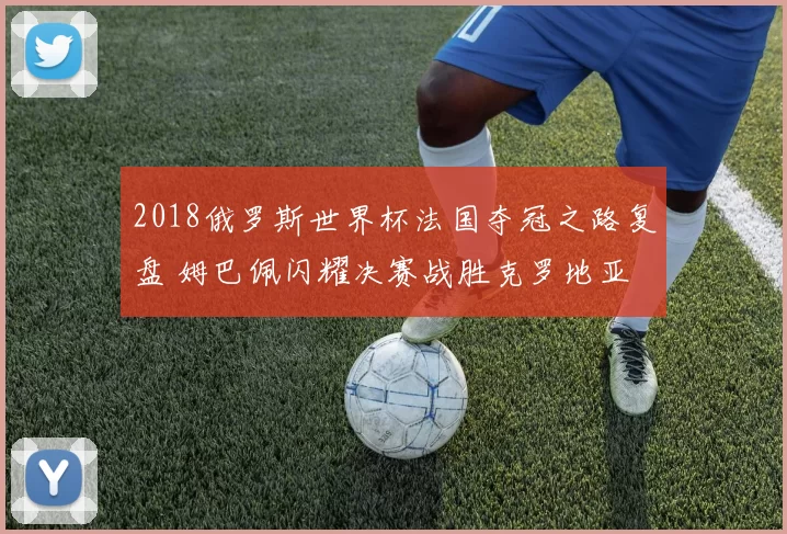 2018俄罗斯世界杯法国夺冠之路复盘 姆巴佩闪耀决赛战胜克罗地亚