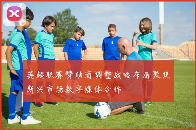 英超联赛赞助商调整战略布局聚焦新兴市场数字媒体合作