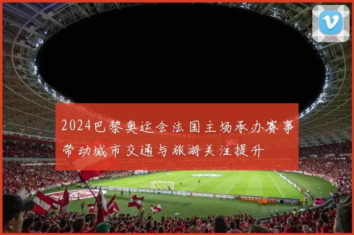 2024巴黎奥运会法国主场承办赛事带动城市交通与旅游关注提升