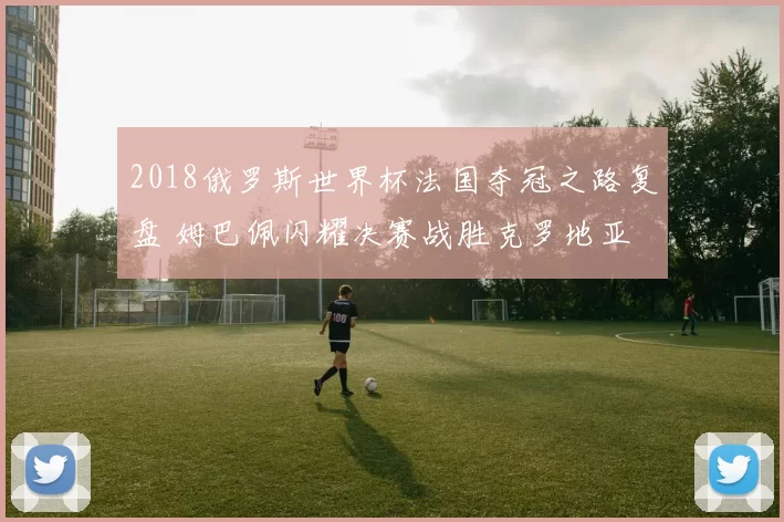 2018俄罗斯世界杯法国夺冠之路复盘 姆巴佩闪耀决赛战胜克罗地亚