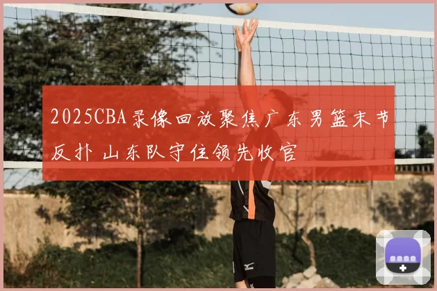 2025CBA录像回放聚焦广东男篮末节反扑 山东队守住领先收官