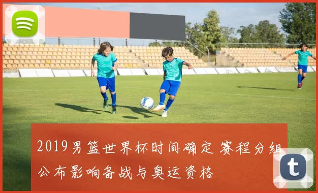 2019男篮世界杯时间确定 赛程分组公布影响备战与奥运资格