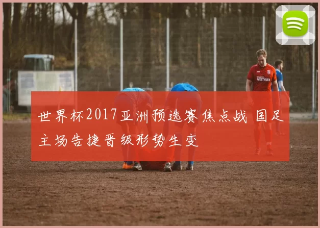 世界杯2017亚洲预选赛焦点战 国足主场告捷晋级形势生变