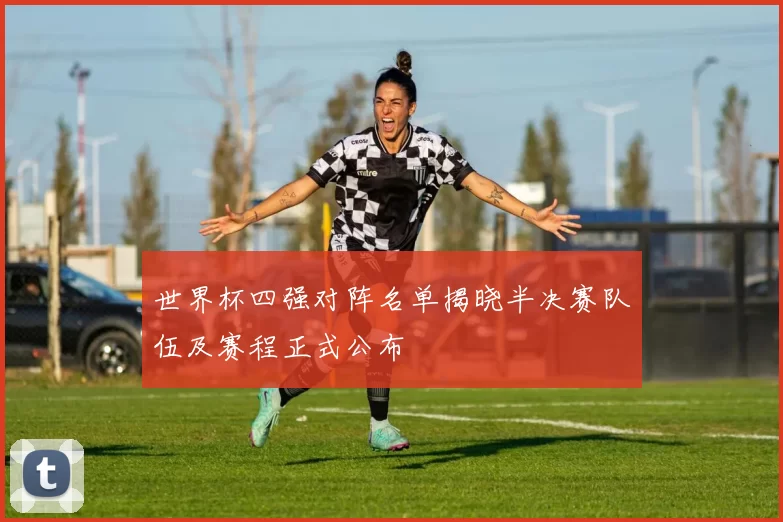 世界杯四强对阵名单揭晓半决赛队伍及赛程正式公布