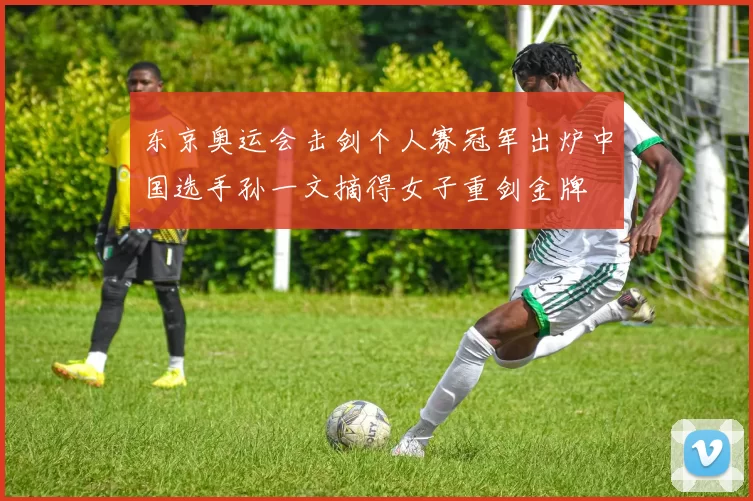 东京奥运会击剑个人赛冠军出炉中国选手孙一文摘得女子重剑金牌
