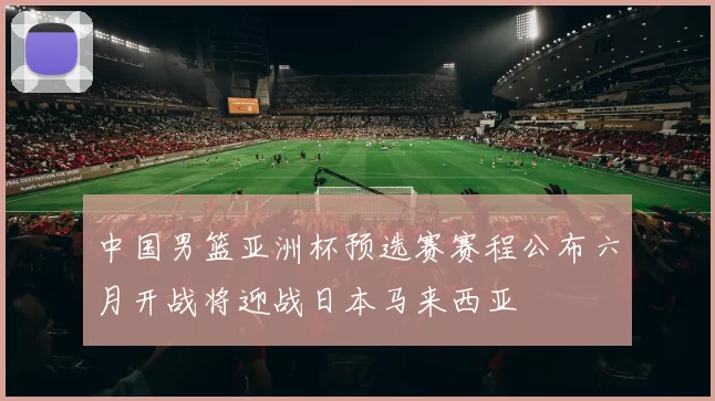 中国男篮亚洲杯预选赛赛程公布六月开战将迎战日本马来西亚