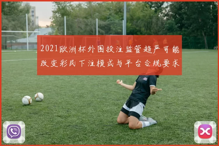 2021欧洲杯外围投注监管趋严可能改变彩民下注模式与平台合规要求