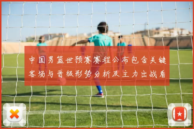 中国男篮世预赛赛程公布包含关键客场与晋级形势分析及主力出战看点