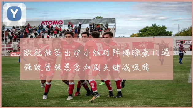 欧冠抽签出炉小组对阵揭晓豪门遇强敌晋级悬念加剧关键战吸睛