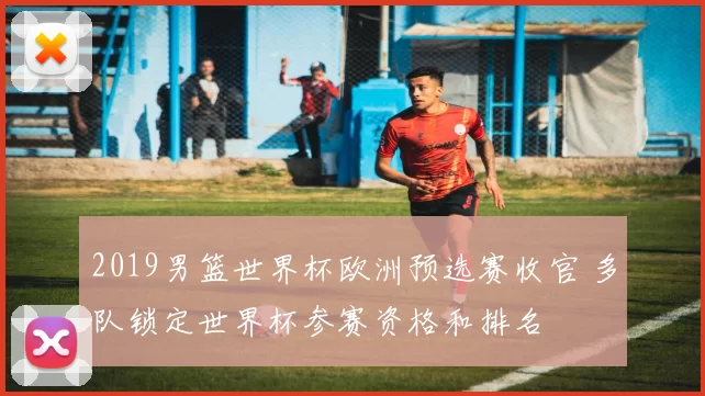 2019男篮世界杯欧洲预选赛收官 多队锁定世界杯参赛资格和排名