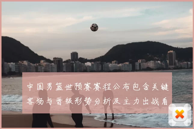 中国男篮世预赛赛程公布包含关键客场与晋级形势分析及主力出战看点