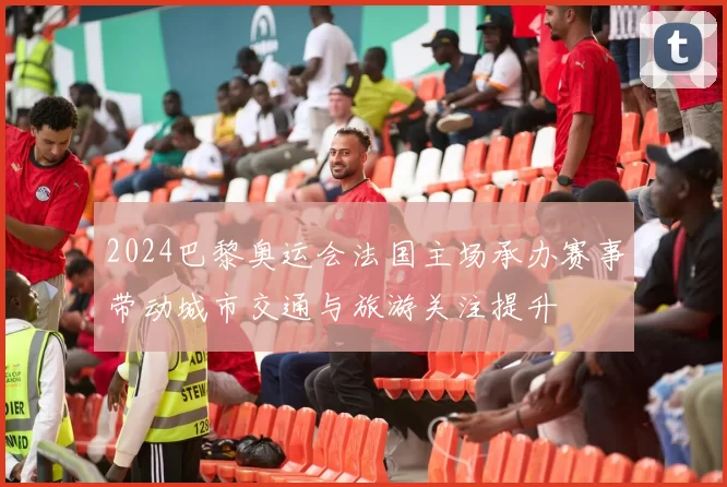 2024巴黎奥运会法国主场承办赛事带动城市交通与旅游关注提升